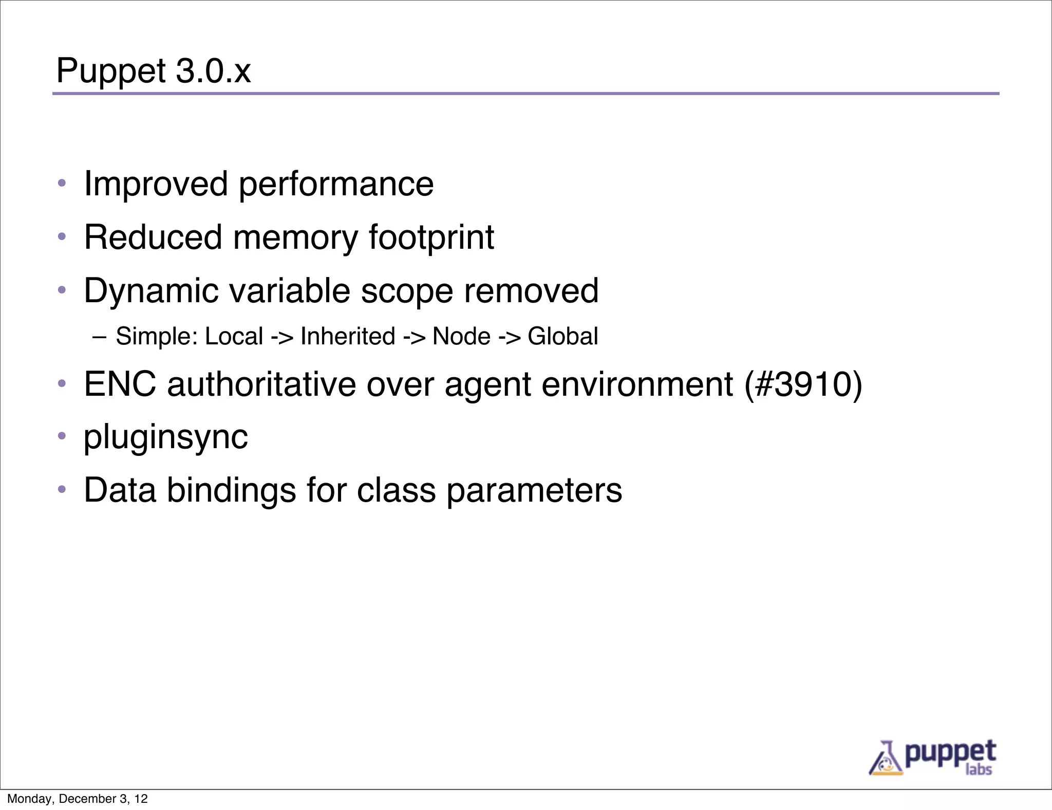 Puppet 3.0.x


       • Improved performance
       • Reduced memory footprint
       • Dynamic variable scope removed
             – Simple: Local -> Inherited -> Node -> Global

       • ENC authoritative over agent environment (#3910)
       • pluginsync
       • Data bindings for class parameters




Monday, December 3, 12
 