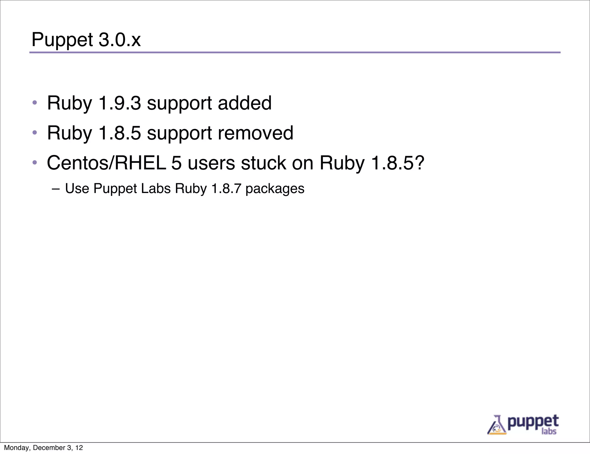 Puppet 3.0.x


       • Ruby 1.9.3 support added
       • Ruby 1.8.5 support removed
       • Centos/RHEL 5 users stuck on Ruby 1.8.5?
             – Use Puppet Labs Ruby 1.8.7 packages




Monday, December 3, 12
 