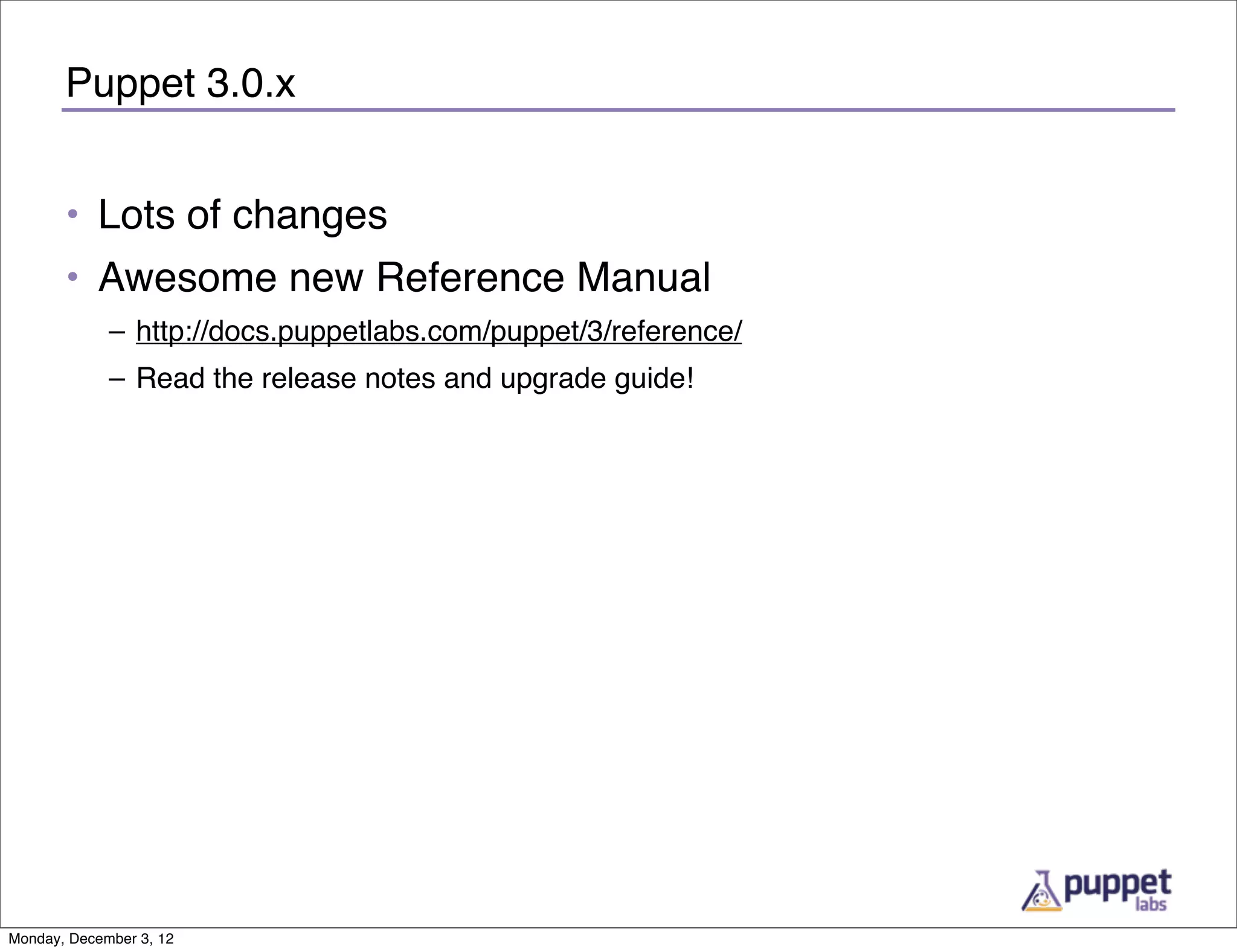 Puppet 3.0.x


       • Lots of changes
       • Awesome new Reference Manual
             – http://docs.puppetlabs.com/puppet/3/reference/
             – Read the release notes and upgrade guide!




Monday, December 3, 12
 