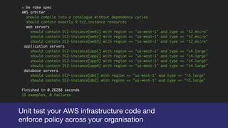 » be rake spec
AWS arbiter
should compile into a catalogue without dependency cycles
should contain exactly 9 Ec2_instance resources
web servers
should contain EC2-instance[web1] with region => "us-west-1" and type => "t2.micro"
should contain EC2-instance[web2] with region => "us-west-1" and type => "t2.micro"
should contain EC2-instance[web3] with region => "us-west-1" and type => "t2.micro"
application servers
should contain EC2-instance[app1] with region => "us-west-1" and type => "c4.large"
should contain EC2-instance[app2] with region => "us-west-1" and type => "c4.large"
should contain EC2-instance[app3] with region => "us-west-1" and type => "c4.large"
should contain EC2-instance[app4] with region => "us-west-1" and type => "c4.large"
database servers
should contain EC2-instance[db1] with region => "us-west-1" and type => "r3.large"
should contain EC2-instance[db2] with region => "us-west-1" and type => "r3.large"
Finished in 0.26288 seconds
11 examples, 0 failures
Unit test your AWS infrastructure code and

enforce policy across your organisation
 