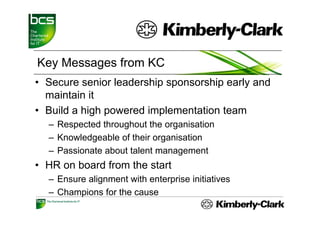 Key Messages from KC
• Secure senior leadership sponsorship early and
                         p p         p     y
  maintain it
• Build a high powered implementation team
  – Respected throughout the organisation
  – Knowledgeable of their organisation
  – Passionate about talent management
• HR on board from the start
  – Ensure alignment with enterprise initiatives
  – Ch
    Champions f th cause
          i     for the
 
