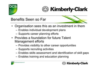 Benefits Seen so Far
• Organisation sees this as an investment in them
  – Enables individual development plans
  – Supports career p
      pp            planning efforts
                           g
• Provides a foundation for future Talent
  Management efforts
       g
  –   Provides visibility to other career opportunities
  –   Supports recruiting activities
  –   Enables skills assessment and identification of skill gaps
  –   Enables training and education planning
 