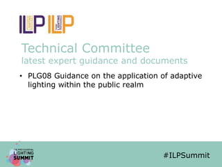 #ILPSummit
Technical Committee
latest expert guidance and documents
• PLG08 Guidance on the application of adaptive
lighting within the public realm
#ILPSummit
 