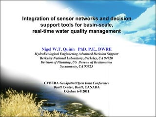 Integration of sensor networks and decision
       support tools for basin-scale,
    real-time water quality management

                                
        Nigel W.T. Quinn PhD, P.E., DWRE
    HydroEcological Engineering Advanced Decision Support
       Berkeley National Laboratory, Berkeley, CA 94720
       Division of Planning, US Bureau of Reclamation
                    Sacramento, CA 95825
                                   
                                       
                                           
         CYBERA GeoSpatial/Open Data Conference
                Banff Centre, Banff, CANADA 
                       October 6-8 2011
                               	

 