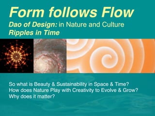 Form follows Flow 
Dao of Design: in Nature and Culture
Ripples in Time
So what is Beauty in Time?
So what is Beauty & Sustainability in Space & Time? !
How does Nature Play with Creativity to Evolve & Grow?!
Why does it matter? !
!
 
