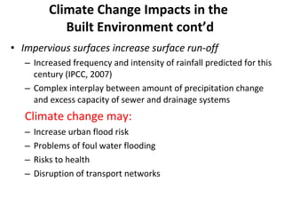 Climate Change Impacts in the  Built Environment cont’d Impervious surfaces increase surface run-off Increased frequency and intensity of rainfall predicted for this century (IPCC, 2007) Complex interplay between amount of precipitation change and excess capacity of sewer and drainage systems Climate change may:   Increase urban flood risk Problems of foul water flooding Risks to health Disruption of transport networks 