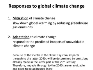 Responses to global climate change 1. Mitigation  of climate change slow down global warming by reducing greenhouse gas emissions 2.  Adaptation  to climate change respond to the predicted impacts of unavoidable climate change Because of the inertia in the climate system, impacts through to the latter 2040s will be determined by emissions already made in the latter part of the 20 th  Century. Therefore, impacts through to the 2040s are unavoidable and need to be addressed (now) 