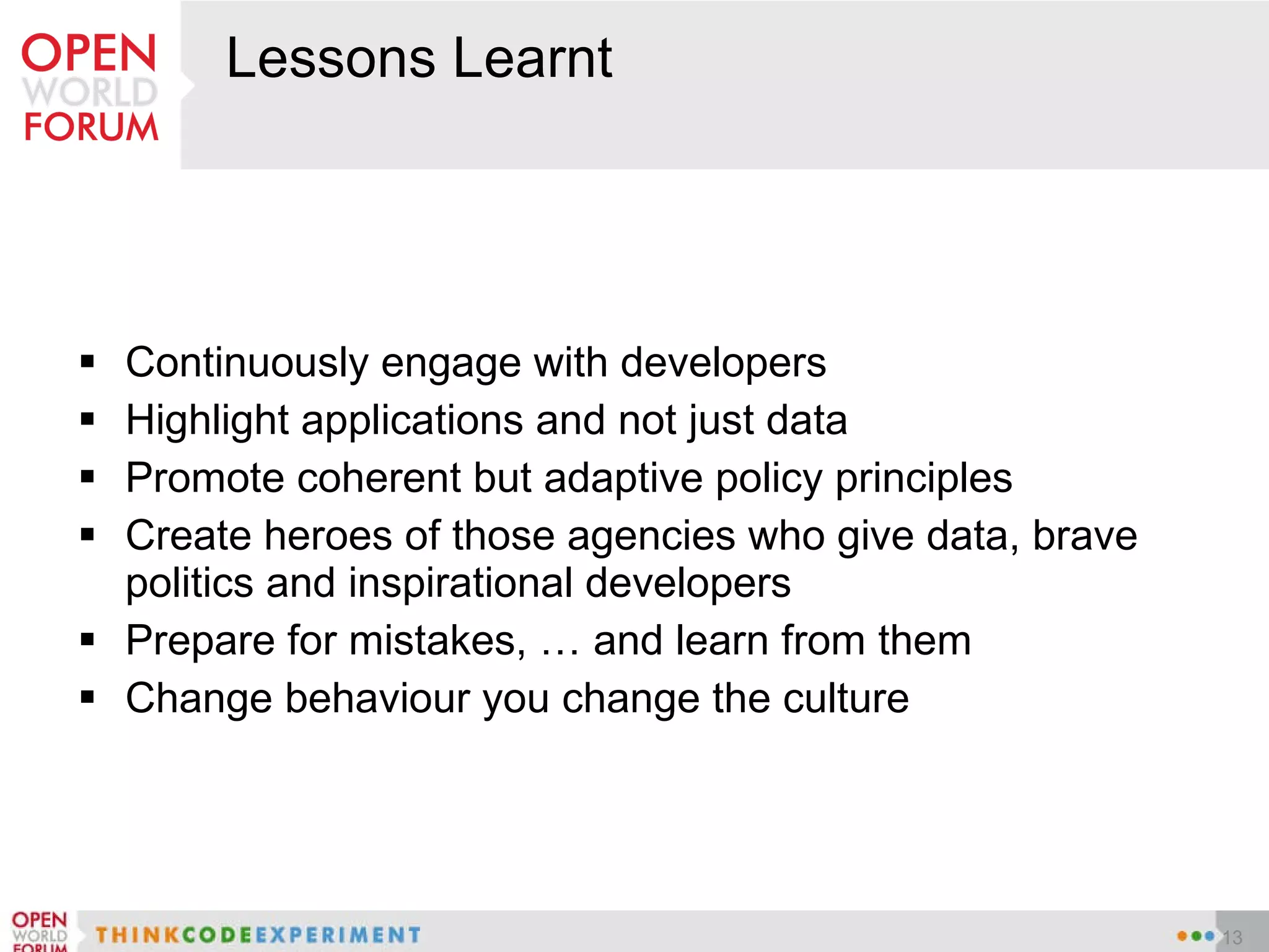 Lessons Learnt Continuously engage with developers Highlight applications and not just data Promote coherent but adaptive policy principles Create heroes of those agencies who give data, brave politics and inspirational developers Prepare for mistakes, … and learn from them Change behaviour you change the culture 