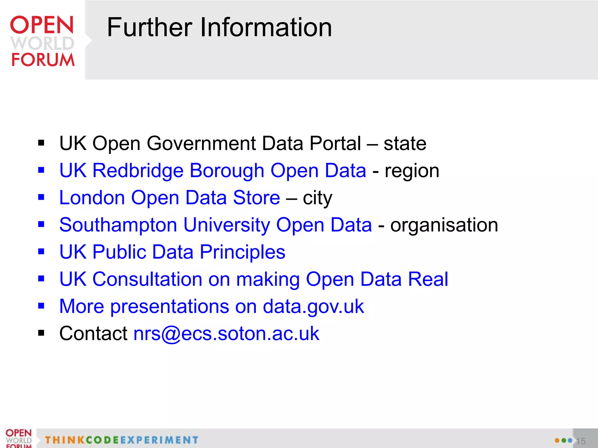 Further Information UK Open Government Data Portal – state UK Redbridge Borough Open Data  - region London Open Data Store  – city Southampton University Open Data  - organisation UK Public Data Principles UK Consultation on making Open Data Real More presentations on data.gov.uk Contact  [email_address] 