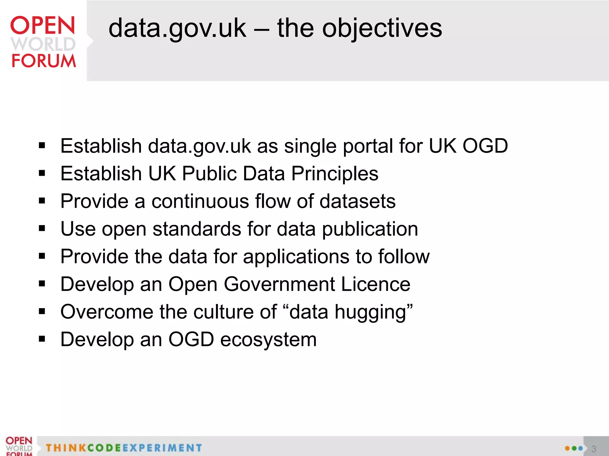 data.gov.uk – the objectives Establish data.gov.uk as single portal for UK OGD Establish UK Public Data Principles Provide a continuous flow of datasets Use open standards for data publication Provide the data for applications to follow  Develop an Open Government Licence Overcome the culture of “data hugging” Develop an OGD ecosystem 