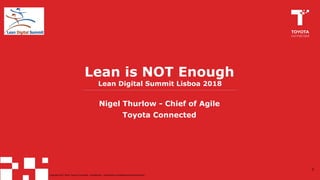 Copyright 2017. Toyota Connected. Confidential -- Distribution prohibited without permission.Copyright 2017-2018. Toyota Connected. Confidential -- Distribution prohibited without permission.
Lean is NOT Enough
Nigel Thurlow - Chief of Agile
Toyota Connected
1
Lean Digital Summit Lisboa 2018
 