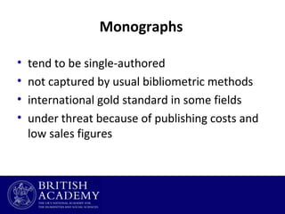 Monographs
•
•
•
•

tend to be single-authored
not captured by usual bibliometric methods
international gold standard in some fields
under threat because of publishing costs and
low sales figures

 
