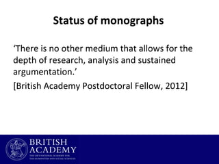 Status of monographs
‘There is no other medium that allows for the
depth of research, analysis and sustained
argumentation.’
[British Academy Postdoctoral Fellow, 2012]

 