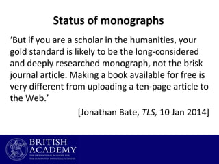 Status of monographs
‘But if you are a scholar in the humanities, your
gold standard is likely to be the long-considered
and deeply researched monograph, not the brisk
journal article. Making a book available for free is
very different from uploading a ten-page article to
the Web.’
[Jonathan Bate, TLS, 10 Jan 2014]

 