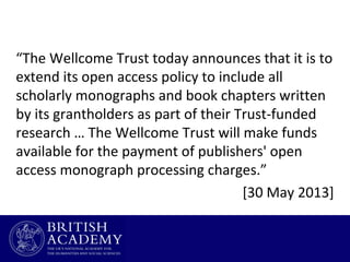 “The Wellcome Trust today announces that it is to
extend its open access policy to include all
scholarly monographs and book chapters written
by its grantholders as part of their Trust-funded
research … The Wellcome Trust will make funds
available for the payment of publishers' open
access monograph processing charges.”
[30 May 2013]

 