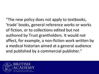 “The new policy does not apply to textbooks,
'trade' books, general reference works or works
of fiction, or to collections edited but not
authored by Trust grantholders. It would not
affect, for example, a non-fiction work written by
a medical historian aimed at a general audience
and published by a commercial publisher.”

 