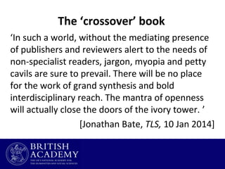 The ‘crossover’ book
‘In such a world, without the mediating presence
of publishers and reviewers alert to the needs of
non-specialist readers, jargon, myopia and petty
cavils are sure to prevail. There will be no place
for the work of grand synthesis and bold
interdisciplinary reach. The mantra of openness
will actually close the doors of the ivory tower. ’
[Jonathan Bate, TLS, 10 Jan 2014]

 