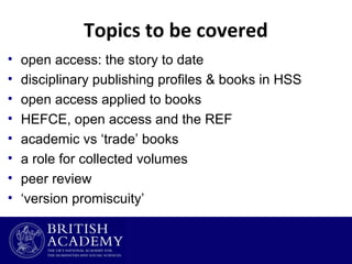 Topics to be covered
•
•
•
•
•
•
•
•

open access: the story to date
disciplinary publishing profiles & books in HSS
open access applied to books
HEFCE, open access and the REF
academic vs ‘trade’ books
a role for collected volumes
peer review
‘version promiscuity’

 