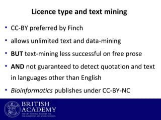 Licence type and text mining
• CC-BY preferred by Finch
• allows unlimited text and data-mining
• BUT text-mining less successful on free prose
• AND not guaranteed to detect quotation and text
in languages other than English
• Bioinformatics publishes under CC-BY-NC

 