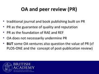 OA and peer review (PR)
•
•
•
•
•

traditional journal and book publishing built on PR
PR as the guarantee of quality and reputation
PR as the foundation of RAE and REF
OA does not necessarily undermine PR
BUT some OA ventures also question the value of PR (cf
PLOS-ONE and the concept of post-publication review)

 