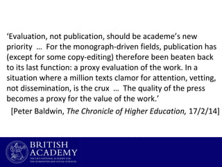 ‘Evaluation, not publication, should be academe’s new
priority … For the monograph-driven fields, publication has
(except for some copy-editing) therefore been beaten back
to its last function: a proxy evaluation of the work. In a
situation where a million texts clamor for attention, vetting,
not dissemination, is the crux … The quality of the press
becomes a proxy for the value of the work.’
[Peter Baldwin, The Chronicle of Higher Education, 17/2/14]

 