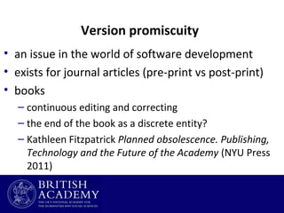 Version promiscuity
• an issue in the world of software development
• exists for journal articles (pre-print vs post-print)
• books
– continuous editing and correcting
– the end of the book as a discrete entity?
– Kathleen Fitzpatrick Planned obsolescence. Publishing,
Technology and the Future of the Academy (NYU Press
2011)

 