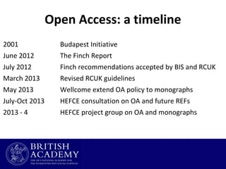 Open Access: a timeline
2001

Budapest Initiative

June 2012

The Finch Report

July 2012

Finch recommendations accepted by BIS and RCUK

March 2013

Revised RCUK guidelines

May 2013

Wellcome extend OA policy to monographs

July-Oct 2013

HEFCE consultation on OA and future REFs

2013 - 4

HEFCE project group on OA and monographs

 