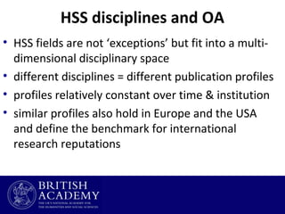 HSS disciplines and OA
• HSS fields are not ‘exceptions’ but fit into a multidimensional disciplinary space
• different disciplines = different publication profiles
• profiles relatively constant over time & institution
• similar profiles also hold in Europe and the USA
and define the benchmark for international
research reputations

 