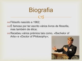 Biografia 
 
 Filósofo nascido a 1962; 
 É famoso por ter escrito vários livros de filosofia, 
mas também de ética; 
 Recebeu vários prémios tais como, «Bachelor of 
Arts» e «Doctor of Philosophy»; 
 