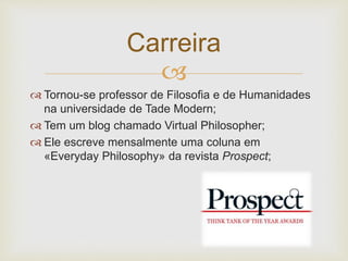 Carreira 
 
 Tornou-se professor de Filosofia e de Humanidades 
na universidade de Tade Modern; 
 Tem um blog chamado Virtual Philosopher; 
 Ele escreve mensalmente uma coluna em 
«Everyday Philosophy» da revista Prospect; 
 