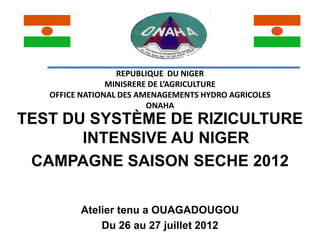 REPUBLIQUE DU NIGER
                MINISRERE DE L’AGRICULTURE
   OFFICE NATIONAL DES AMENAGEMENTS HYDRO AGRICOLES
                         ONAHA
TEST DU SYSTÈME DE RIZICULTURE
       INTENSIVE AU NIGER
 CAMPAGNE SAISON SECHE 2012

         Atelier tenu a OUAGADOUGOU
             Du 26 au 27 juillet 2012
 