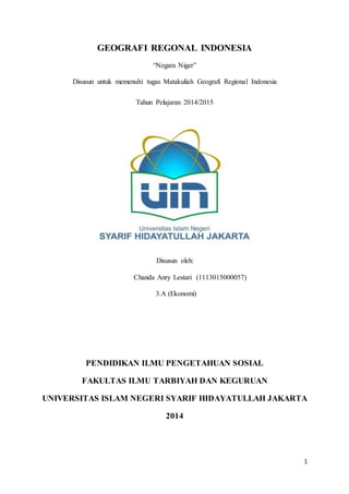 1
GEOGRAFI REGONAL INDONESIA
“Negara Niger”
Disusun untuk memenuhi tugas Matakuliah Geografi Regional Indonesia
Tahun Pelajaran 2014/2015
Disusun oleh:
Chanda Anry Lestari (1113015000057)
3.A (Ekonomi)
PENDIDIKAN ILMU PENGETAHUAN SOSIAL
FAKULTAS ILMU TARBIYAH DAN KEGURUAN
UNIVERSITAS ISLAM NEGERI SYARIF HIDAYATULLAH JAKARTA
2014
 