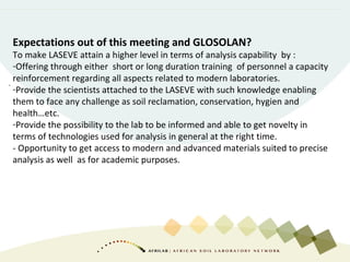 Expectations out of this meeting and GLOSOLAN?
To make LASEVE attain a higher level in terms of analysis capability by :
-Offering through either short or long duration training of personnel a capacity
reinforcement regarding all aspects related to modern laboratories.
-Provide the scientists attached to the LASEVE with such knowledge enabling
them to face any challenge as soil reclamation, conservation, hygien and
health…etc.
-Provide the possibility to the lab to be informed and able to get novelty in
terms of technologies used for analysis in general at the right time.
- Opportunity to get access to modern and advanced materials suited to precise
analysis as well as for academic purposes.
-
 