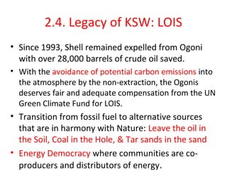 2.4. Legacy of KSW: LOIS
• Since 1993, Shell remained expelled from Ogoni
with over 28,000 barrels of crude oil saved.
• With the avoidance of potential carbon emissions into
the atmosphere by the non-extraction, the Ogonis
deserves fair and adequate compensation from the UN
Green Climate Fund for LOIS.
• Transition from fossil fuel to alternative sources
that are in harmony with Nature: Leave the oil in
the Soil, Coal in the Hole, & Tar sands in the sand
• Energy Democracy where communities are co-
producers and distributors of energy.
 