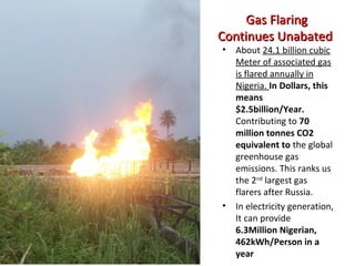 Gas FlaringGas Flaring
Continues UnabatedContinues Unabated
• About 24.1 billion cubic
Meter of associated gas
is flared annually in
Nigeria. In Dollars, this
means
$2.5billion/Year.
Contributing to 70
million tonnes CO2
equivalent to the global
greenhouse gas
emissions. This ranks us
the 2nd
largest gas
flarers after Russia.
• In electricity generation,
It can provide
6.3Million Nigerian,
462kWh/Person in a
year
 