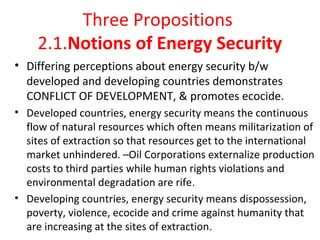  
Three Propositions 
2.1.Notions of Energy Security
• Differing perceptions about energy security b/w 
developed and developing countries demonstrates  
CONFLICT OF DEVELOPMENT, & promotes ecocide.
• Developed countries, energy security means the continuous 
flow of natural resources which often means militarization of 
sites of extraction so that resources get to the international 
market unhindered. –Oil Corporations externalize production 
costs to third parties while human rights violations and 
environmental degradation are rife. 
• Developing countries, energy security means dispossession, 
poverty, violence, ecocide and crime against humanity that 
are increasing at the sites of extraction.
 