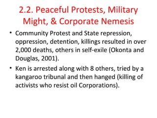2.2. Peaceful Protests, Military 
Might, & Corporate Nemesis
• Community Protest and State repression, 
oppression, detention, killings resulted in over 
2,000 deaths, others in self-exile (Okonta and 
Douglas, 2001). 
• Ken is arrested along with 8 others, tried by a 
kangaroo tribunal and then hanged (killing of 
activists who resist oil Corporations).
 