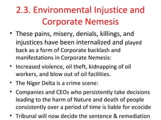 2.3. Environmental Injustice and
Corporate Nemesis
• These pains, misery, denials, killings, and
injustices have been internalized and played
back as a form of Corporate backlash and
manifestations in Corporate Nemesis:
• Increased violence, oil theft, kidnapping of oil
workers, and blow out of oil facilities.
• The Niger Delta is a crime scene:
• Companies and CEOs who persistently take decisions
leading to the harm of Nature and death of people
consistently over a period of time is liable for ecocide
• Tribunal will now decide the sentence & remediation
 