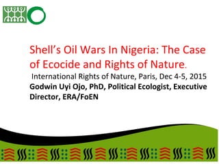 Shell’s Oil Wars In Nigeria: The Case
of Ecocide and Rights of Nature.
International Rights of Nature, Paris, Dec 4-5, 2015
Godwin Uyi Ojo, PhD, Political Ecologist, Executive
Director, ERA/FoEN
 