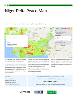 The Peace Map brings together all available
sources on peace and conflict to one platform.
It enables users (public sector, private sector, civil
society, development actors, and community
representatives) to better understand the conflict
landscape and peace and security architecture for
the promotion of peace and conflict sensitivity in
the Niger Delta Region.
The Peace Map is highly interactive, allowing the
user to test hypotheses and relationships between
dozens of indicators and to juxtapose areas of
conflict risk against the locations of self-identified
Peace Agents, categorized by focus area.
Organizations that register as Peace Agents can
network and receive alerts when there is a spike in
conflict risk factors in their area.
PIND uses the Peace Map to produce monthly and
quarterly trackers at the state level, for early
warning and conflict analysis on the ground, as
well as deeper thematic briefs to inform policy and
planning.
Niger Delta Peace Map
Find the Story in the Data: www.p4p -nigerdelta.org
Inquiries
Afeno Super Odomovo
IPDU Research Coordinator
Telephone: 081 7240 1595
Email: afeno@pindfoundation.org
Report Incidents: IPDU Early Warning System
Report any verified incident of conflict to IPDU SMS early warning system by text message:
080 9936 2222
Kindly include the State, LGA, Town, Date, and brief incident description
 