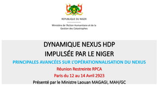 DYNAMIQUE NEXUS HDP
IMPULSÉE PAR LE NIGER
PRINCIPALES AVANCÉES SUR L’OPÉRATIONNALISATION DU NEXUS
Réunion Restreinte RPCA
Paris du 12 au 14 Avril 2923
Présenté par le Ministre Laouan MAGAGI, MAH/GC
REPUBLIQUE DU NIGER
-----------------
Ministère de l’Action Humanitaire et de la
Gestion des Catastrophes
 