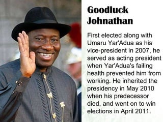 Goodluck Johnathan First elected along with Umaru Yar'Adua as his vice-president in 2007, he served as acting president when Yar'Adua's failing health prevented him from working. He inherited the presidency in May 2010 when his predecessor died, and went on to win elections in April 2011.  