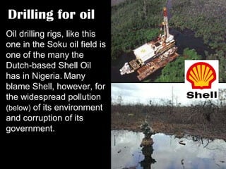 Drilling for oil Oil drilling rigs, like this one in the Soku oil field is one of the many the Dutch-based Shell Oil has in Nigeria.   Many blame Shell, however, for the widespread pollution  (below)  of its environment and corruption of its government. 
