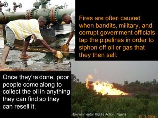 Fires are often caused when bandits, military, and corrupt government officials tap the pipelines in order to siphon off oil or gas that they then sell. Once they’re done, poor people come along to collect the oil in anything they can find so they can resell it. 