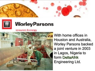 With home offices in Houston and Australia, Worley Parsons backed a joint venture in 2003 in Lagos, Nigeria to form  DeltaAfrik  Engineering Ltd.  