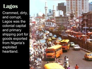 Lagos Crammed, dirty, and corrupt, Lagos was the colonial capital and primary shipping port for goods exported from Nigeria’s exploited heartland. 
