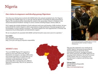 Nigeria
Our vision to empower and develop young Nigerians

“Over the years, PwC has been involved with AIESEC both at the national and global levels. PwC Nigeria's
partnership with AIESEC began over 10 years ago with the objective of extending the global partnership to
Nigeria. This mutually beneficial relationship has resulted in the sponsorship of about 10 Presidents to the
Annual International Presidents' meetings in various countries including Hungary, Estonia, Malta etc

PwC’s support also includes facilitation at local conferences and events and donation of office furniture. We have
partnered with the student chapters to deliver presentations on high performance, financial management and
accountability at various national conventions. The student chapters have also supported PwC's University visit
programmes by providing logistics and administrative support.

We are very pleased to be associated with AIESEC and look forward to many more years of co-operation.”

Vero Odoh
PwC | Manager
PricewaterhouseCoopers Nigeria
http://www.pwc.com/ng/en/corporate-responsibility
                                                                                                                             Current National President of AIESEC Nigeria at Annual
                                                                                                                             International Presidents' meetings in Hungary,
                                                                                                                             February 2012


                                                                                                                     This year, they supported a very crucial part of
AIESEC’s view                                                                                                        AIESEC Nigeria's operations by sponsoring the
                                                                                                                     National President to attend the Annual
“For us at AIESEC Nigeria, PwC represents a                                                                          International Presidents' meetings in Hungary.
partner in every sense of the word. They are                                                                         PwC will be partnering with AIESEC Nigeria for its
interested in our progress- year plans, deliverables                                                                 upcoming Youth 2 Business. For us PwC is not just
and everyday operations. In a world where we are                                                                     another partner, they are a crucial part of our
customers to other partners and have to work                                                                         everyday vision to empower and develop young
constantly exceed expectations, the PwC                                                                              Nigerians.”
partnership offers a real learning and a different
approach to partnership. They are our ‘partners in                                                                   Gbenga Ajayi,
progresses.                                                                                                          External Relations Responsible
                                                                                                                     AIESEC Nigeria
                                                                                                                     http://www.aiesecnigeria.org/
 