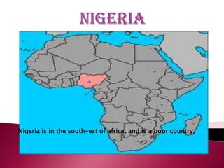 Nigeria is in the south-est of africa, and is a poor country.
 