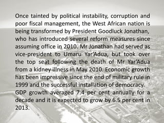 Once tainted by political instability, corruption and
poor fiscal management, the West African nation is
being transformed by President Goodluck Jonathan,
who has introduced several reform measures since
assuming office in 2010. Mr Jonathan had served as
vice-president to Umaru Yar’Adua, but took over
the top seat following the death of Mr Yar’Adua
from a kidney illness in May 2010. Economic growth
has been impressive since the end of military rule in
1999 and the successful installation of democracy.
GDP growth averaged 7.4 per cent annually for a
decade and it is expected to grow by 6.5 per cent in
2013.

 