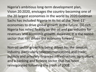 Nigeria’s ambitious long-term development plan,
Vision 20:2020, envisages the country becoming one of
the 20 largest economies in the world by 2020.Goldman
Sachs has included Nigeria in its list of the ‘Next-11’
economies to drive global growth in the future. Oil-rich
Nigeria has relied heavily on the oil and gas industry for
revenues and economic growth. However, it is the nonoil
sector that has driven the economy forward.
Non-oil sector growth is being driven by: the services
industry, particularly telecommunications and trade;
publicly and privately financed infrastructure; agriculture;
and a banking and finance sector that has been
reinvigorated following the crash of 2008.

 